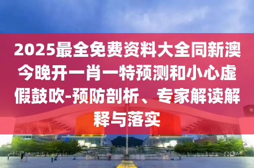 2025最全免费资料大全同新澳今晚开一肖一特预测和小心虚假鼓吹-预防剖析、专家解读解释与落实